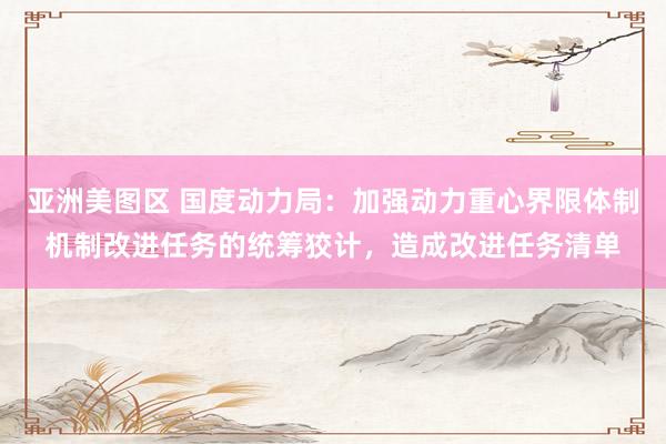 亚洲美图区 国度动力局：加强动力重心界限体制机制改进任务的统筹狡计，造成改进任务清单