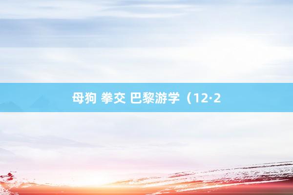 母狗 拳交 巴黎游学（12·2